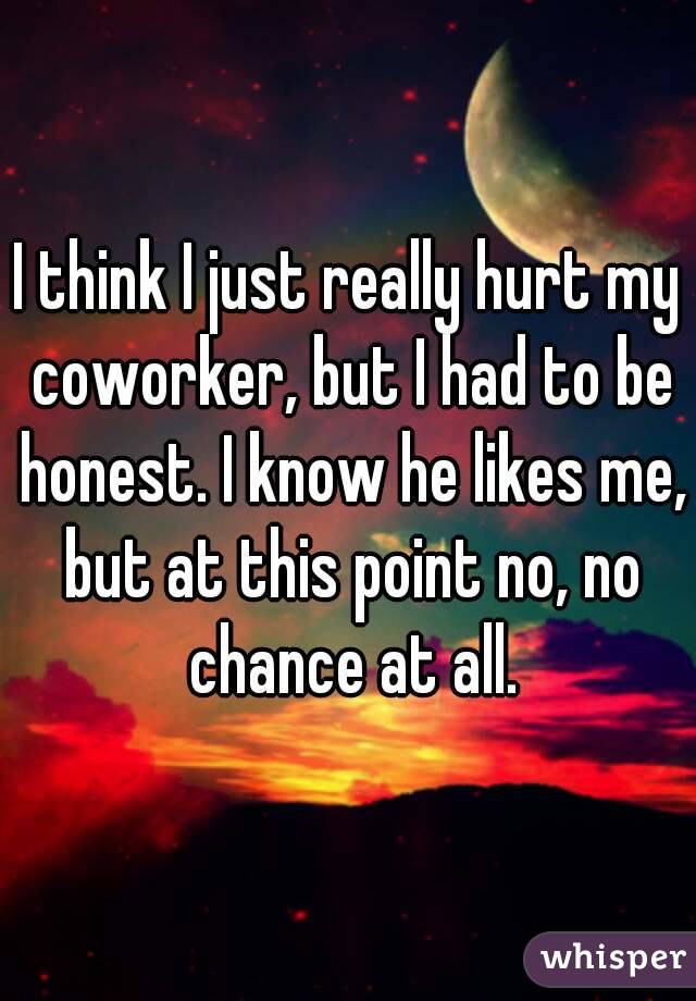 I think I just really hurt my coworker, but I had to be honest. I know he likes me, but at this point no, no chance at all.