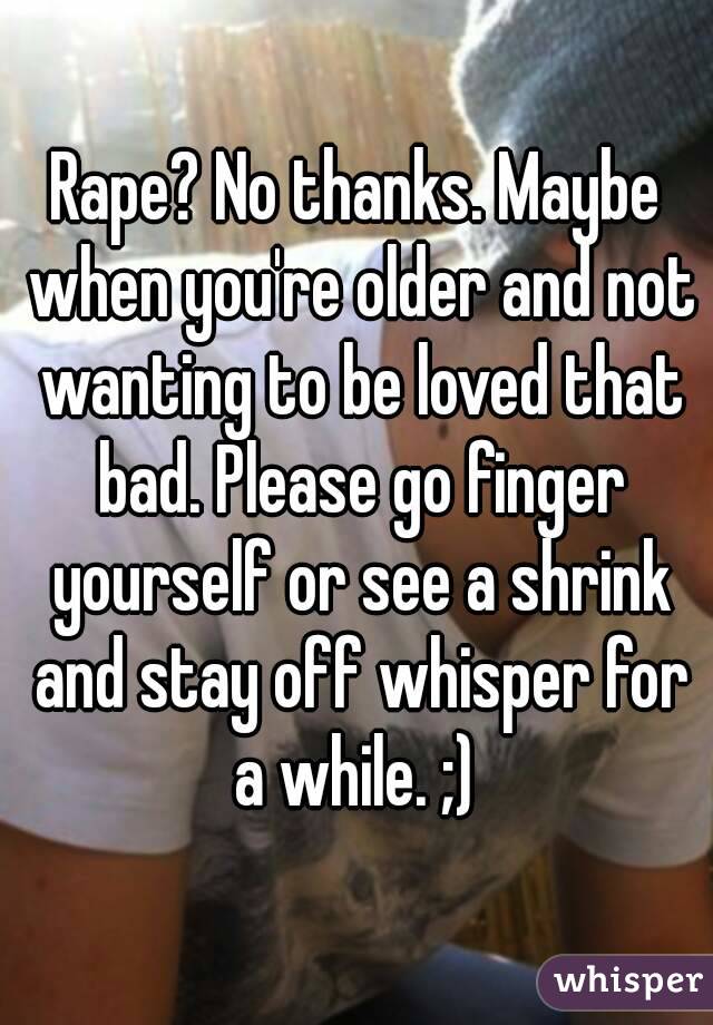 Rape? No thanks. Maybe when you're older and not wanting to be loved that bad. Please go finger yourself or see a shrink and stay off whisper for a while. ;) 