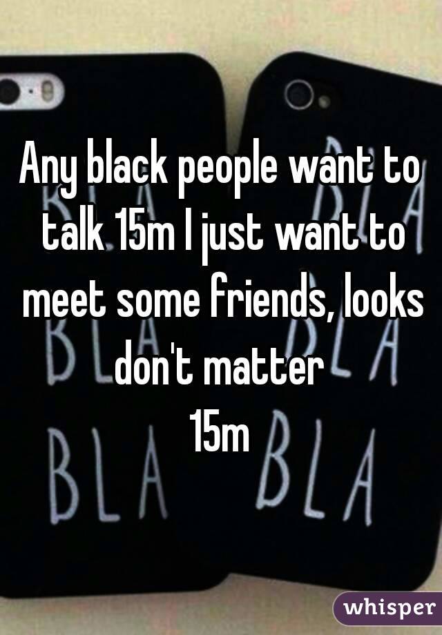 Any black people want to talk 15m I just want to meet some friends, looks don't matter 
15m