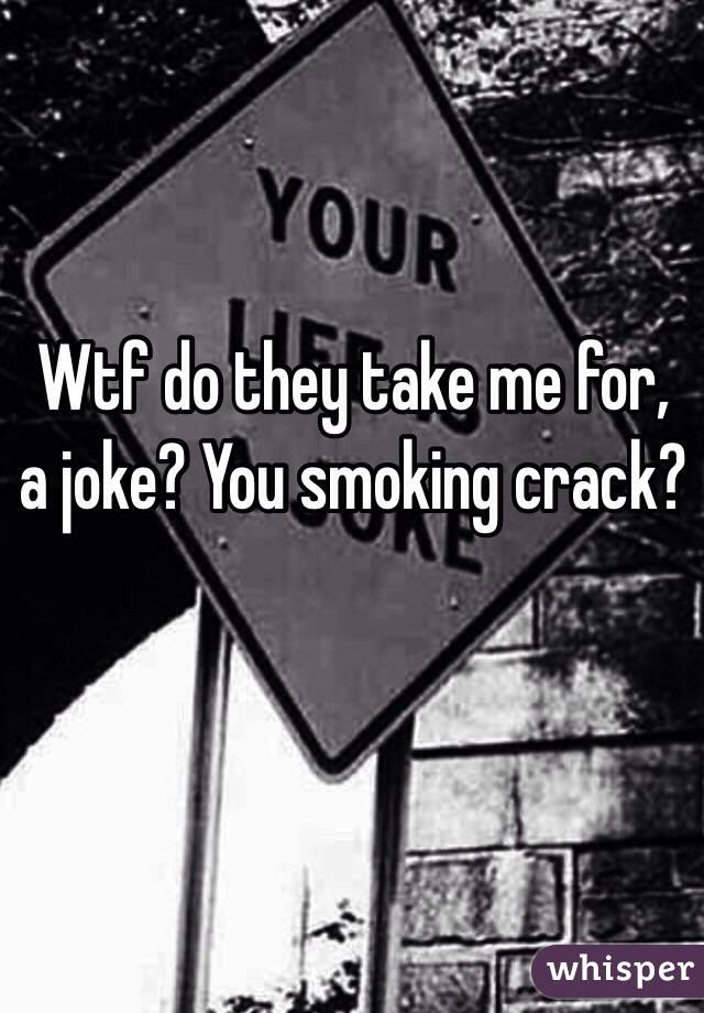 Wtf do they take me for, a joke? You smoking crack? 