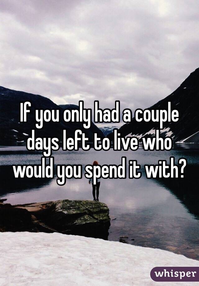 If you only had a couple days left to live who would you spend it with? 