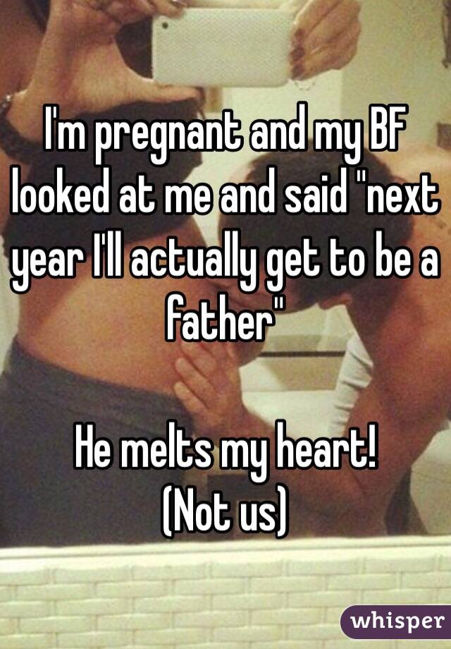 I'm pregnant and my BF looked at me and said "next year I'll actually get to be a father" 

He melts my heart! 
(Not us) 