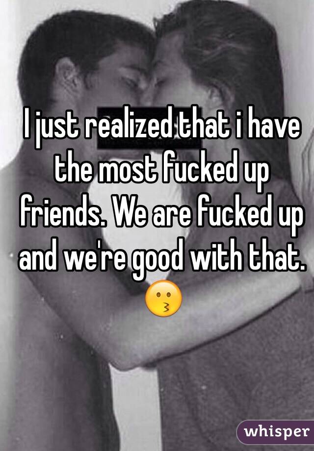 I just realized that i have the most fucked up friends. We are fucked up and we're good with that. 😗