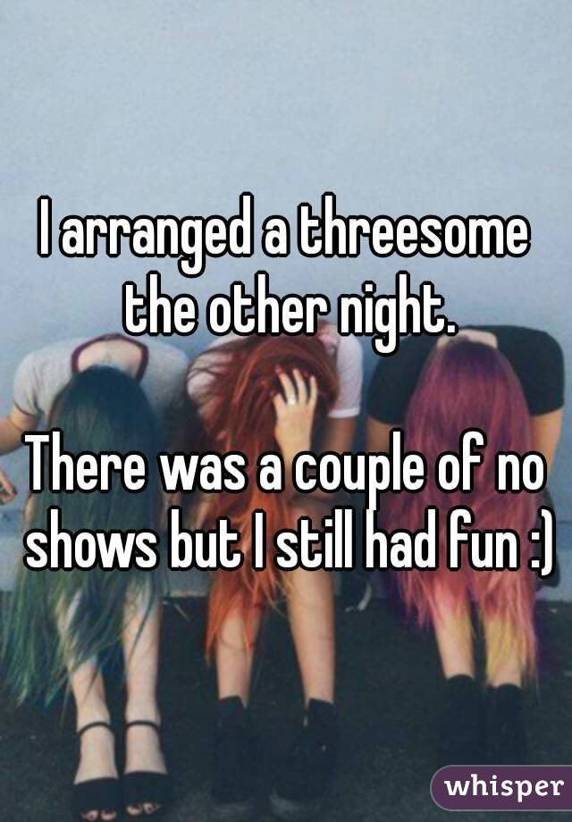 I arranged a threesome the other night.

There was a couple of no shows but I still had fun :)