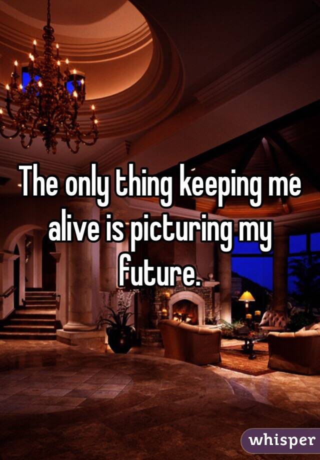 The only thing keeping me alive is picturing my future. 