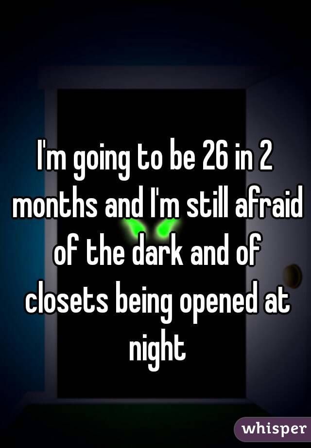 I'm going to be 26 in 2 months and I'm still afraid of the dark and of closets being opened at night