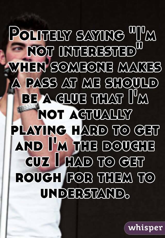 Politely saying "I'm not interested" when someone makes a pass at me should be a clue that I'm not actually playing hard to get and I'm the douche cuz I had to get rough for them to understand.