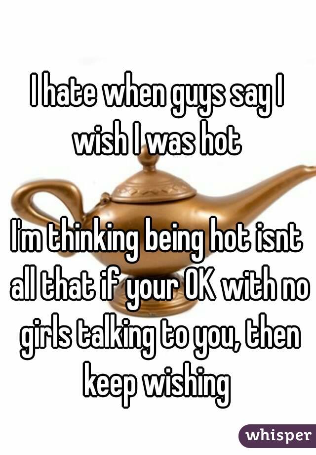 I hate when guys say I wish I was hot 

I'm thinking being hot isnt all that if your OK with no girls talking to you, then keep wishing 