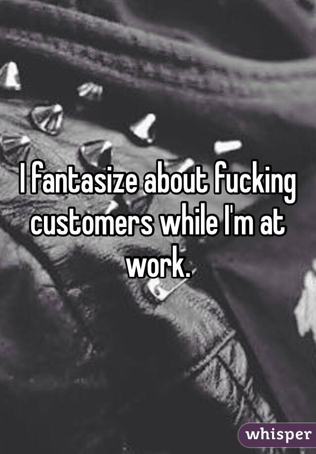 I fantasize about fucking customers while I'm at work.