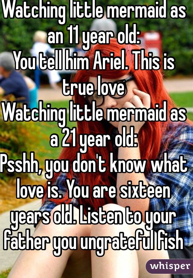 Watching little mermaid as an 11 year old: 
You tell him Ariel. This is true love
Watching little mermaid as a 21 year old:
Psshh, you don't know what love is. You are sixteen years old. Listen to your father you ungrateful fish 