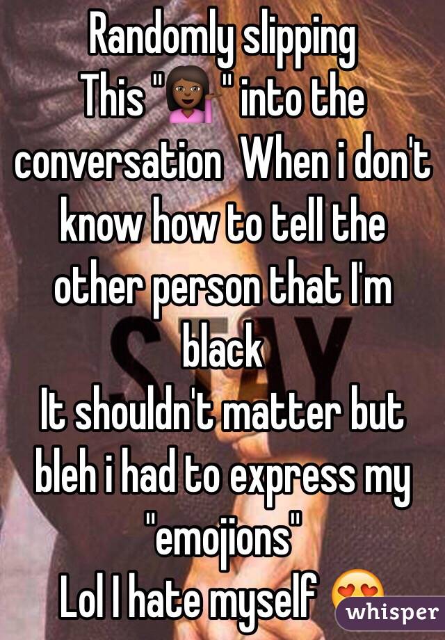  Randomly slipping
This "💁🏾" into the conversation  When i don't know how to tell the other person that I'm black
It shouldn't matter but bleh i had to express my "emojions" 
Lol I hate myself 😍