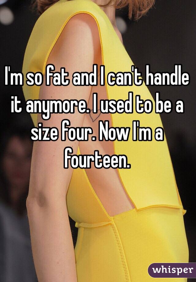 I'm so fat and I can't handle it anymore. I used to be a size four. Now I'm a fourteen. 