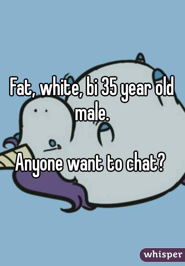 Fat, white, bi 35 year old male. 

Anyone want to chat? 