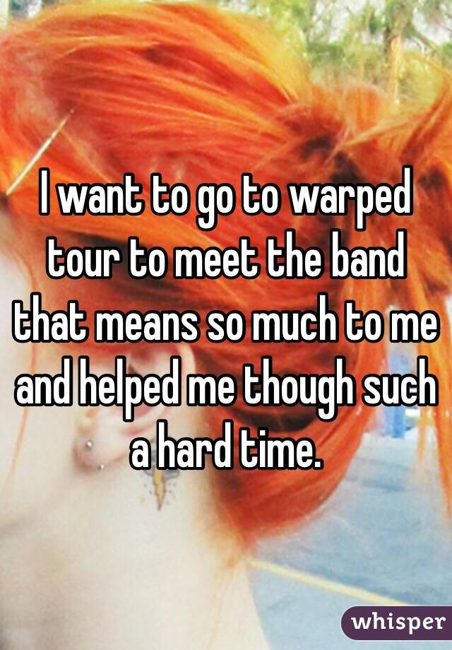 I want to go to warped tour to meet the band that means so much to me and helped me though such a hard time.