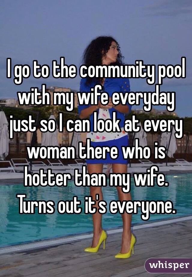 I go to the community pool with my wife everyday just so I can look at every woman there who is hotter than my wife. Turns out it's everyone. 