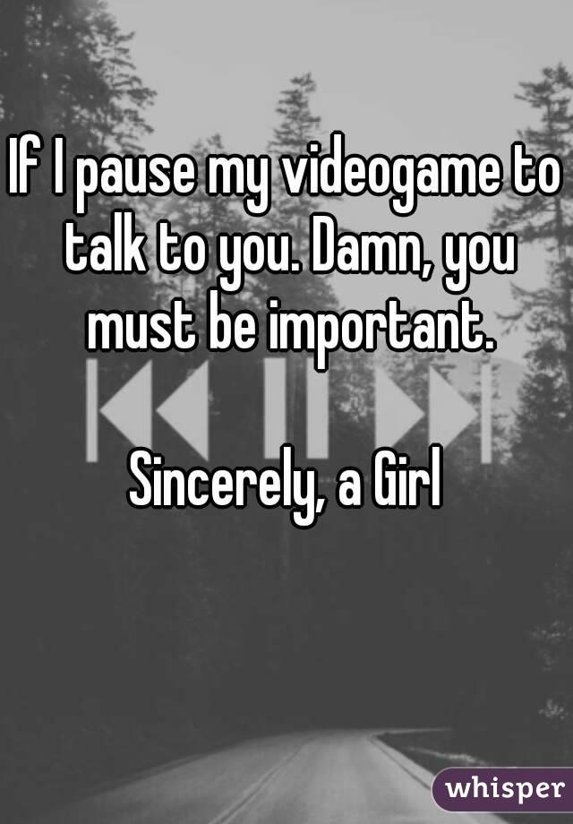 If I pause my videogame to talk to you. Damn, you must be important.

Sincerely, a Girl