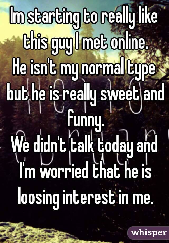 Im starting to really like this guy I met online.
He isn't my normal type but he is really sweet and funny.
We didn't talk today and I'm worried that he is loosing interest in me.