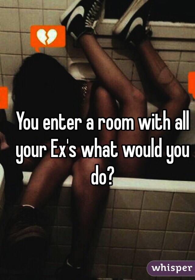 You enter a room with all your Ex's what would you do?