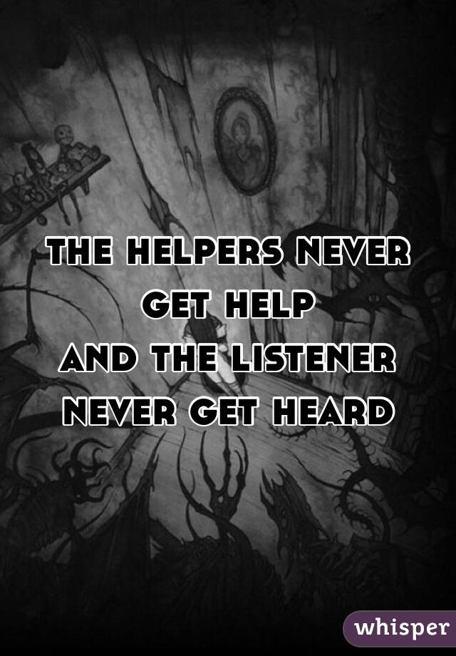 the helpers never get help
and the listener never get heard