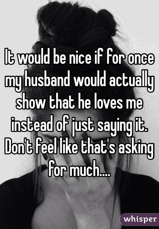 It would be nice if for once my husband would actually show that he loves me instead of just saying it.  Don't feel like that's asking for much....