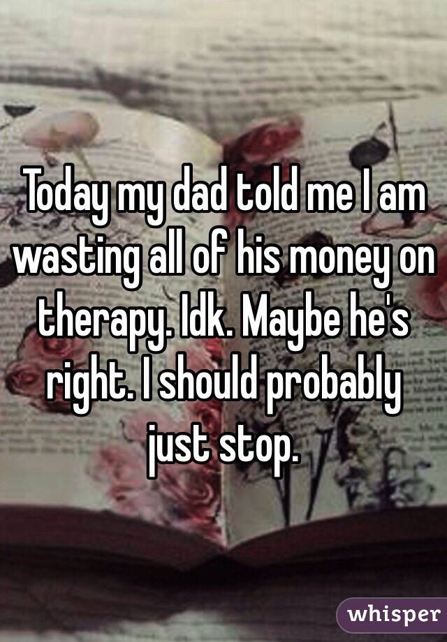 Today my dad told me I am wasting all of his money on therapy. Idk. Maybe he's right. I should probably just stop.