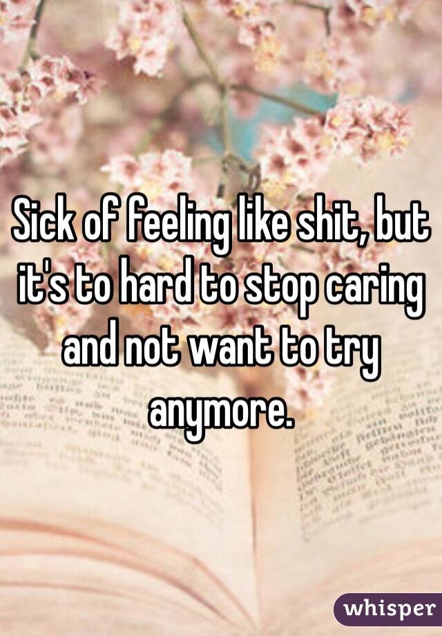 Sick of feeling like shit, but it's to hard to stop caring and not want to try anymore. 