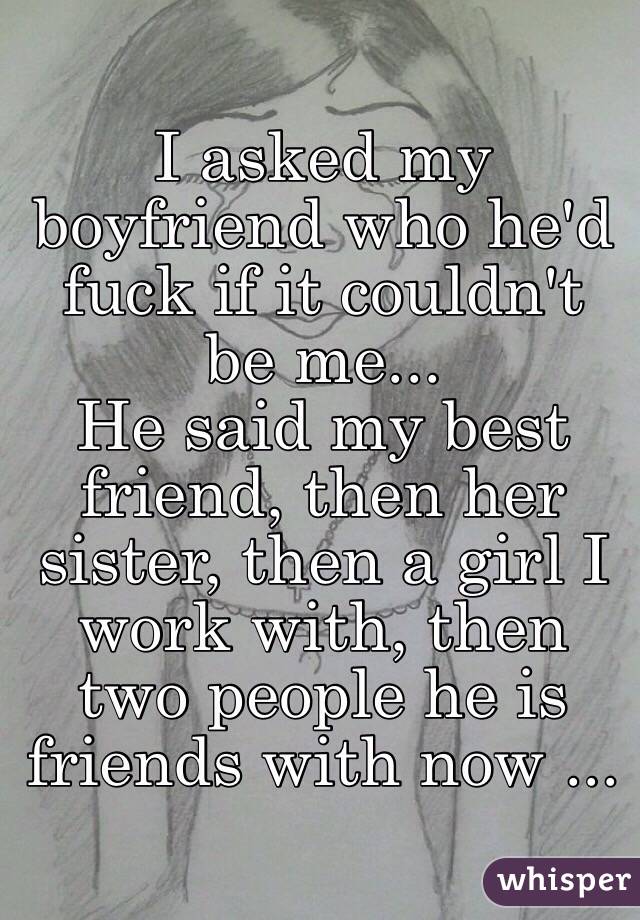 I asked my boyfriend who he'd fuck if it couldn't be me...
He said my best friend, then her sister, then a girl I work with, then two people he is friends with now ...