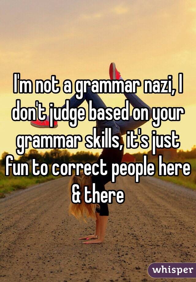 I'm not a grammar nazi, I don't judge based on your grammar skills, it's just fun to correct people here & there