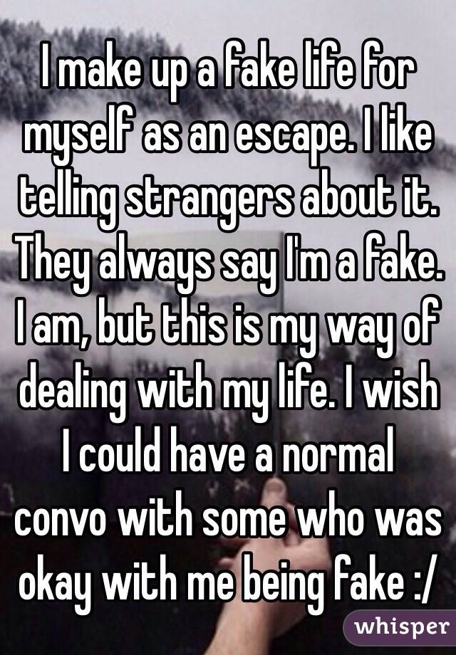 I make up a fake life for myself as an escape. I like telling strangers about it. They always say I'm a fake. I am, but this is my way of dealing with my life. I wish I could have a normal convo with some who was okay with me being fake :/ 