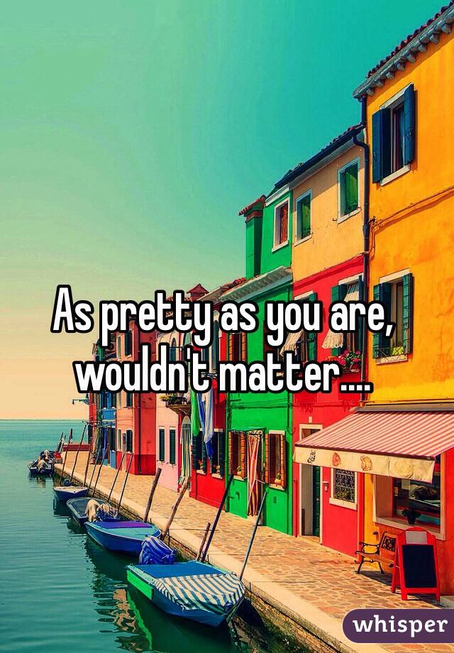 As pretty as you are, wouldn't matter....