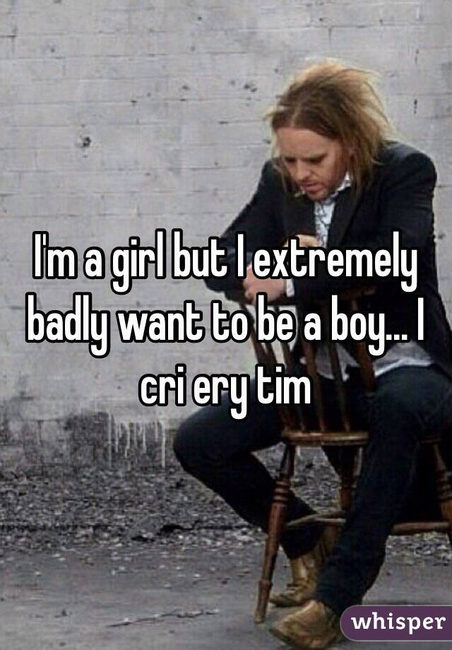 I'm a girl but I extremely badly want to be a boy... I cri ery tim