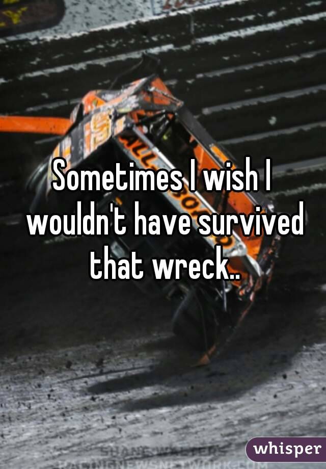 Sometimes I wish I wouldn't have survived that wreck..