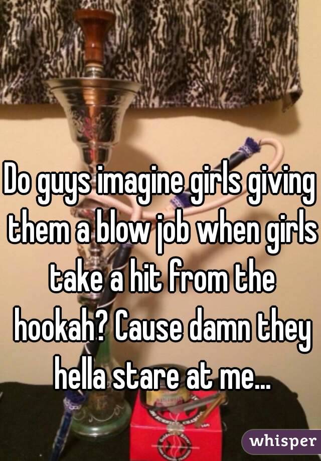 Do guys imagine girls giving them a blow job when girls take a hit from the hookah? Cause damn they hella stare at me...