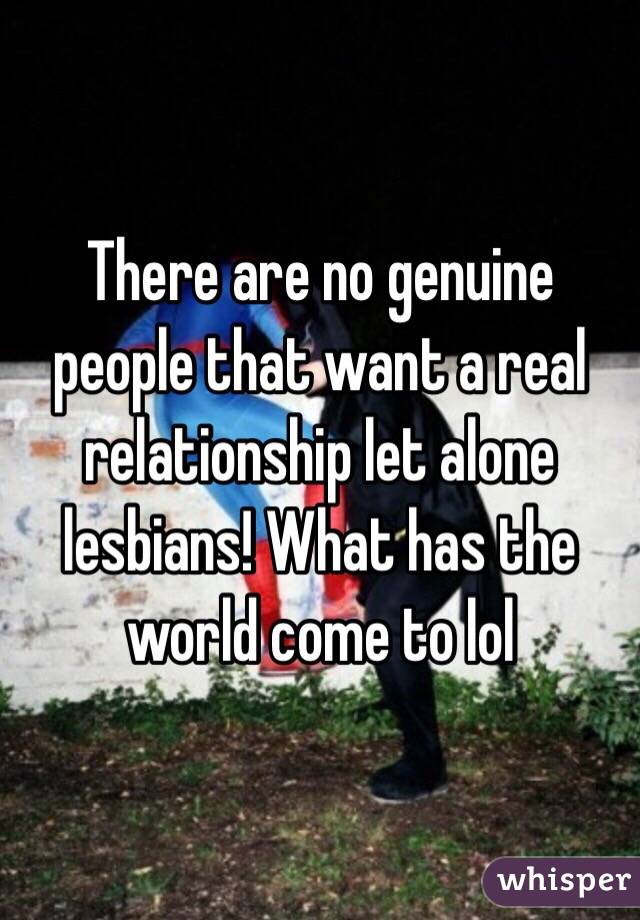 There are no genuine people that want a real relationship let alone lesbians! What has the world come to lol