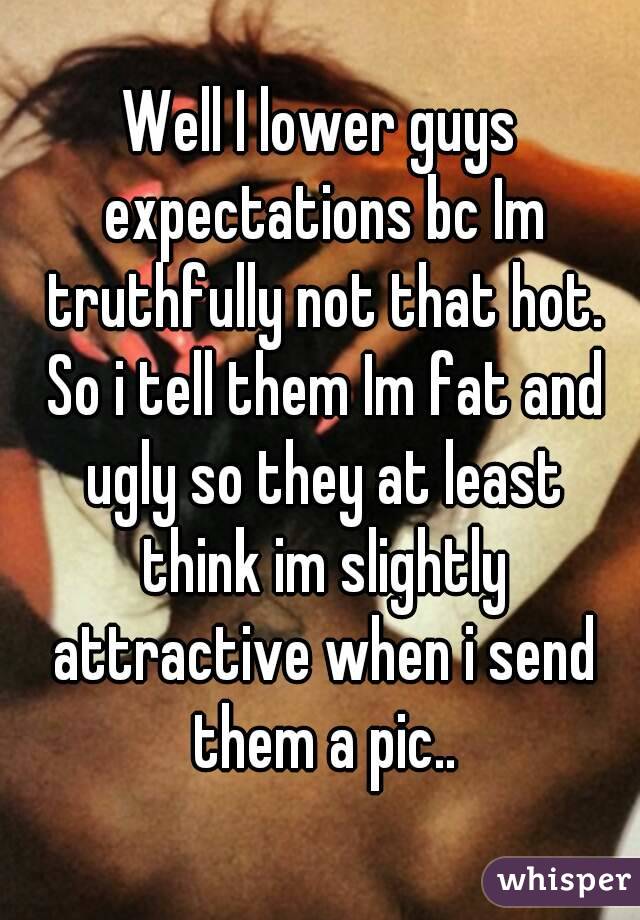 Well I lower guys expectations bc Im truthfully not that hot. So i tell them Im fat and ugly so they at least think im slightly attractive when i send them a pic..