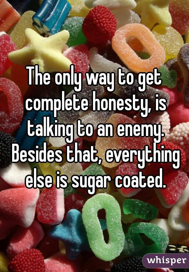 The only way to get complete honesty, is talking to an enemy. Besides that, everything else is sugar coated.