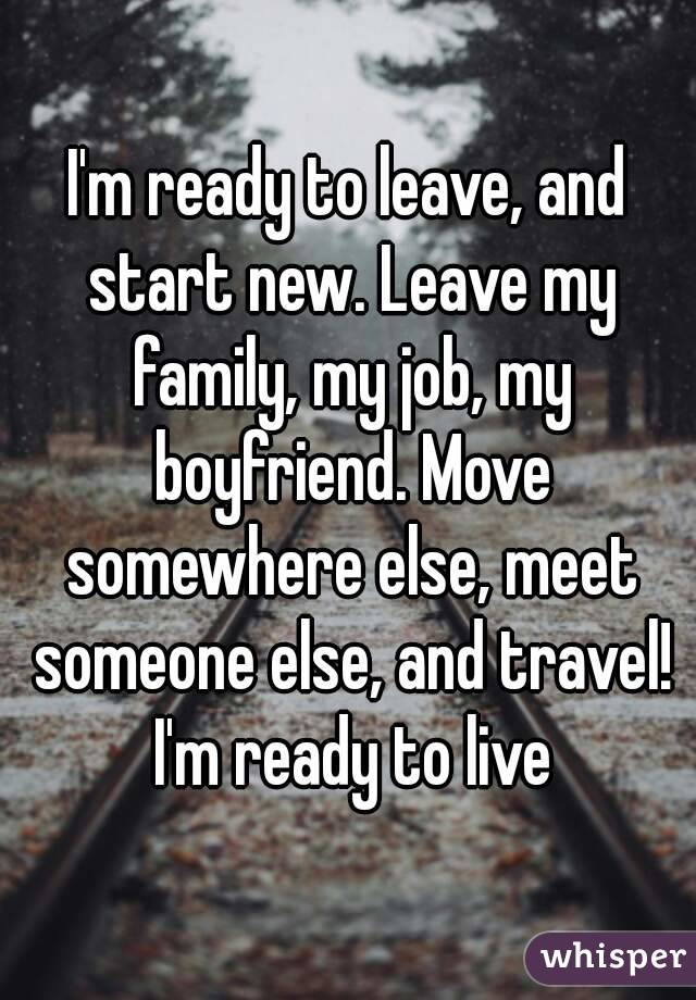 I'm ready to leave, and start new. Leave my family, my job, my boyfriend. Move somewhere else, meet someone else, and travel! I'm ready to live