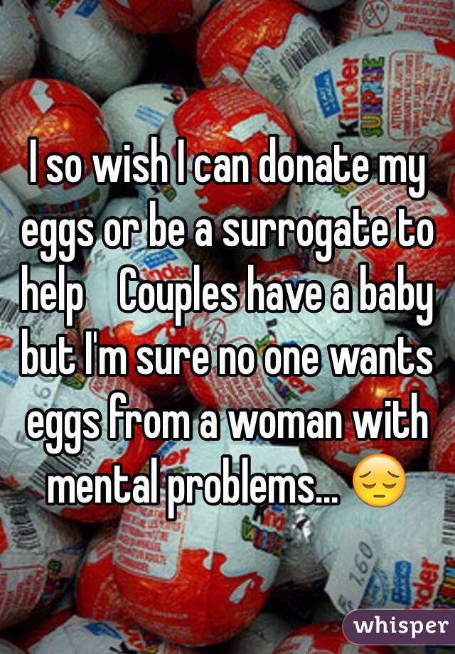 I so wish I can donate my eggs or be a surrogate to help    Couples have a baby but I'm sure no one wants eggs from a woman with mental problems... 😔