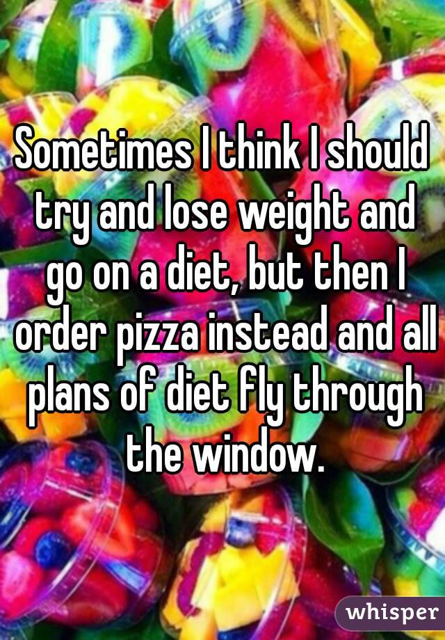 Sometimes I think I should try and lose weight and go on a diet, but then I order pizza instead and all plans of diet fly through the window.