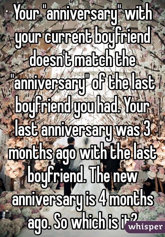 Your "anniversary" with your current boyfriend doesn't match the "anniversary" of the last boyfriend you had. Your last anniversary was 3 months ago with the last boyfriend. The new anniversary is 4 months ago. So which is it?