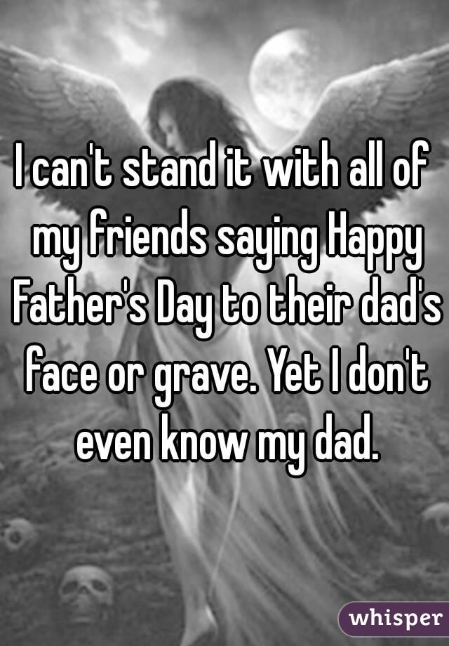 I can't stand it with all of my friends saying Happy Father's Day to their dad's face or grave. Yet I don't even know my dad.