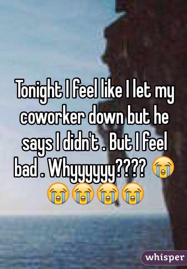 Tonight I feel like I let my coworker down but he says I didn't . But I feel bad . Whyyyyyy???? 😭😭😭😭😭