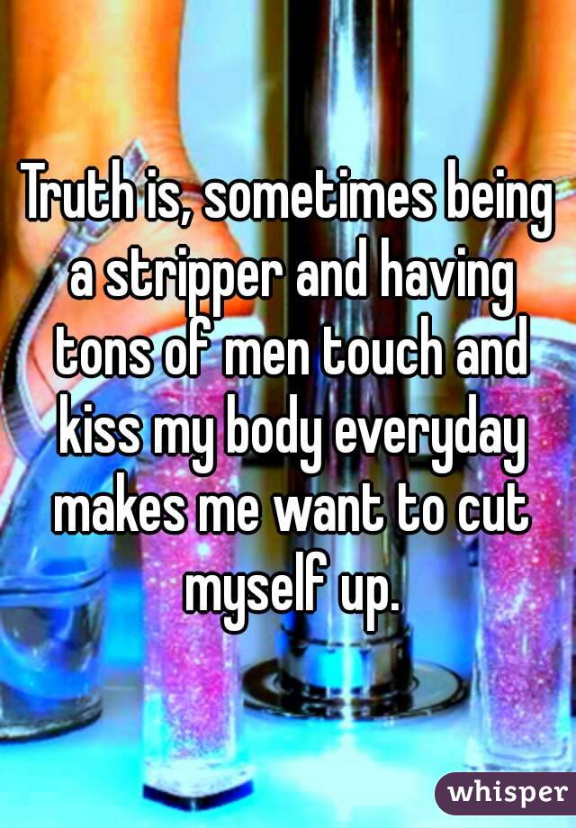 Truth is, sometimes being a stripper and having tons of men touch and kiss my body everyday makes me want to cut myself up.