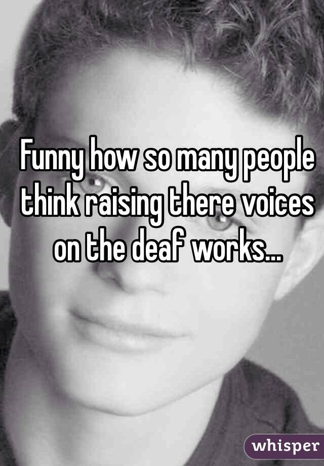 Funny how so many people think raising there voices on the deaf works...