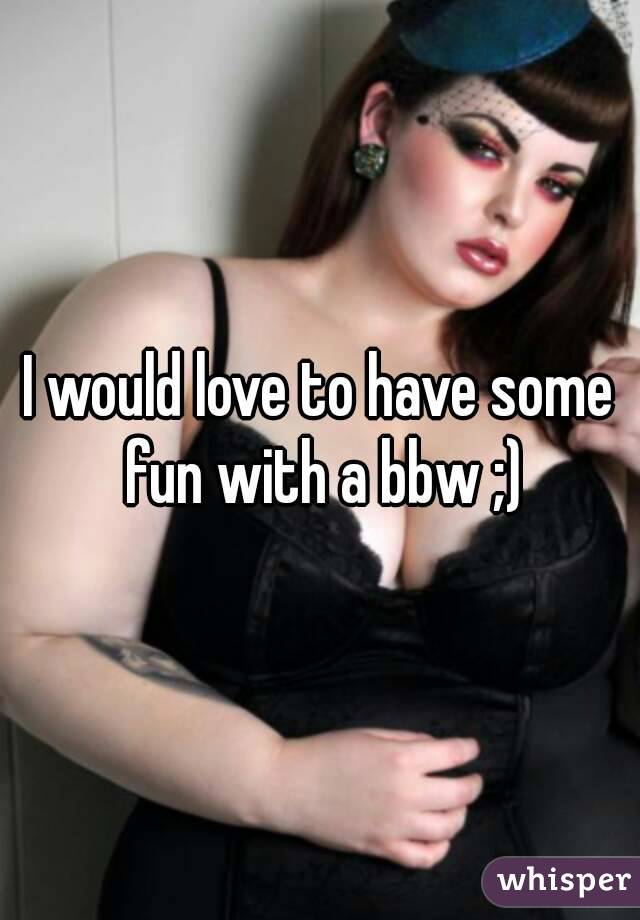 I would love to have some fun with a bbw ;)