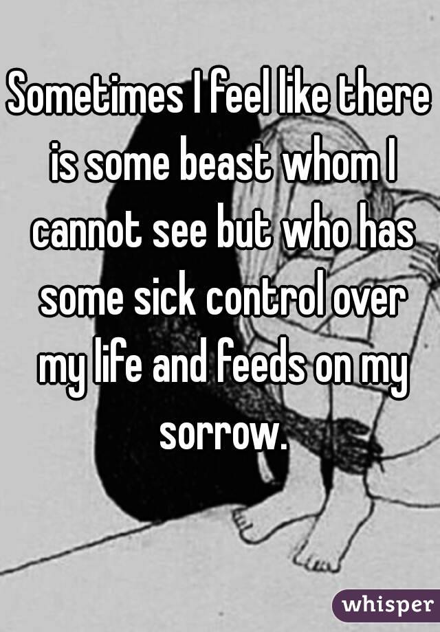 Sometimes I feel like there is some beast whom I cannot see but who has some sick control over my life and feeds on my sorrow.