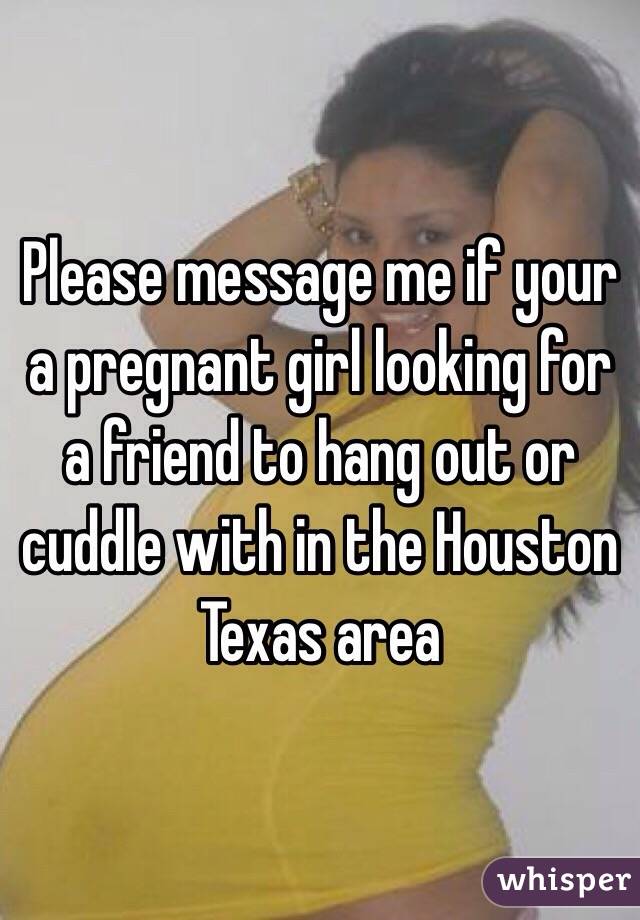 Please message me if your a pregnant girl looking for a friend to hang out or cuddle with in the Houston Texas area 