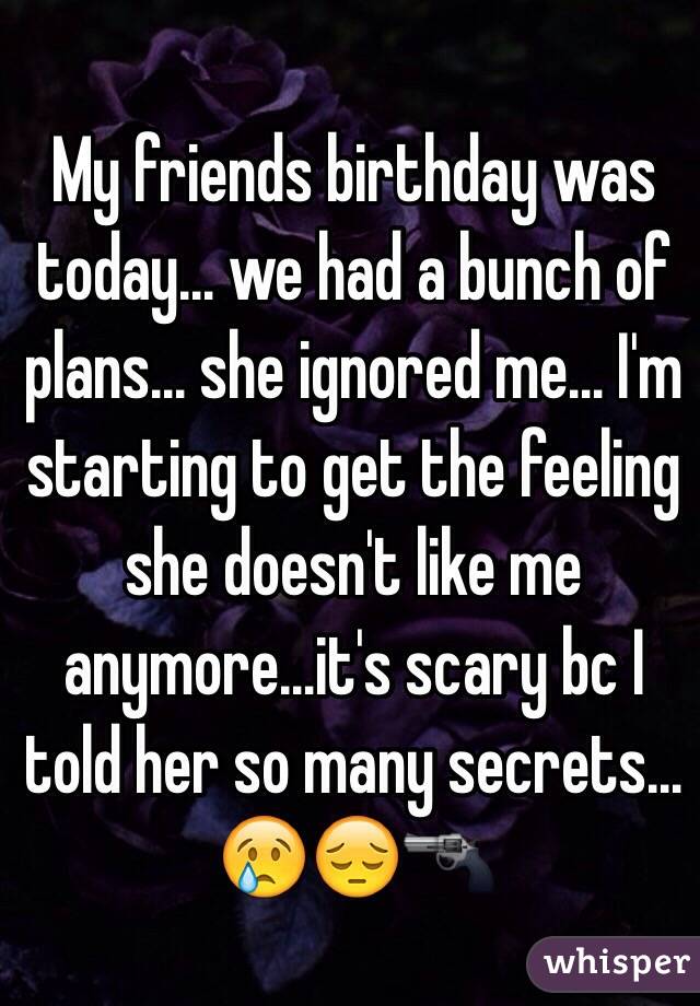 My friends birthday was today… we had a bunch of plans… she ignored me… I'm starting to get the feeling she doesn't like me anymore…it's scary bc I told her so many secrets…😢😔🔫 