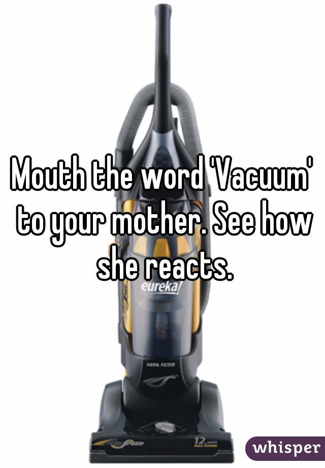 Mouth the word 'Vacuum' to your mother. See how she reacts.