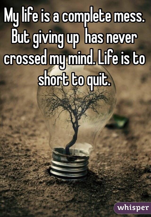 My life is a complete mess. But giving up  has never crossed my mind. Life is to short to quit. 